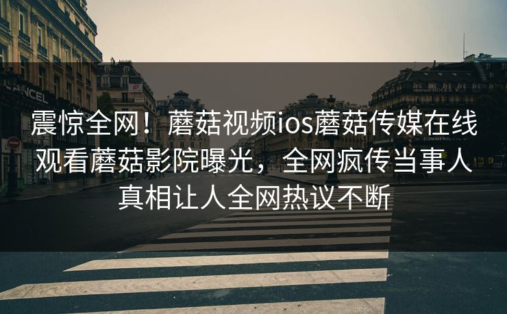 震惊全网！蘑菇视频ios蘑菇传媒在线观看蘑菇影院曝光，全网疯传当事人真相让人全网热议不断