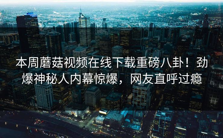 本周蘑菇视频在线下载重磅八卦！劲爆神秘人内幕惊爆，网友直呼过瘾