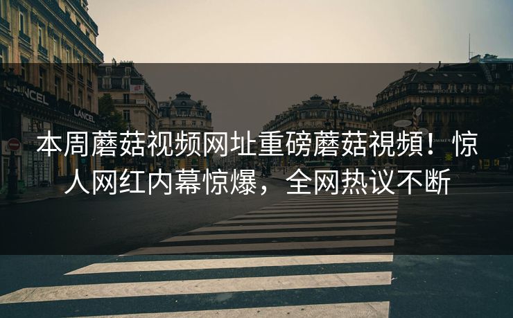 本周蘑菇视频网址重磅蘑菇視頻！惊人网红内幕惊爆，全网热议不断