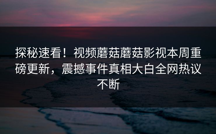 探秘速看！视频蘑菇蘑菇影视本周重磅更新，震撼事件真相大白全网热议不断