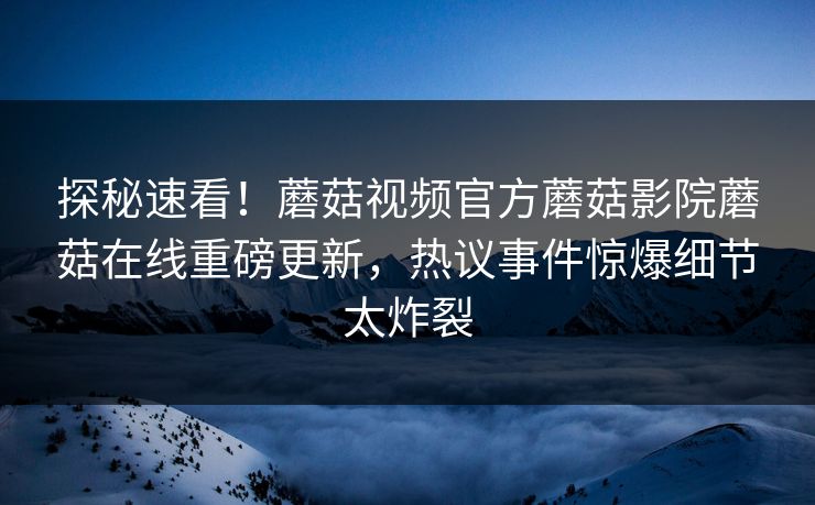 探秘速看！蘑菇视频官方蘑菇影院蘑菇在线重磅更新，热议事件惊爆细节太炸裂