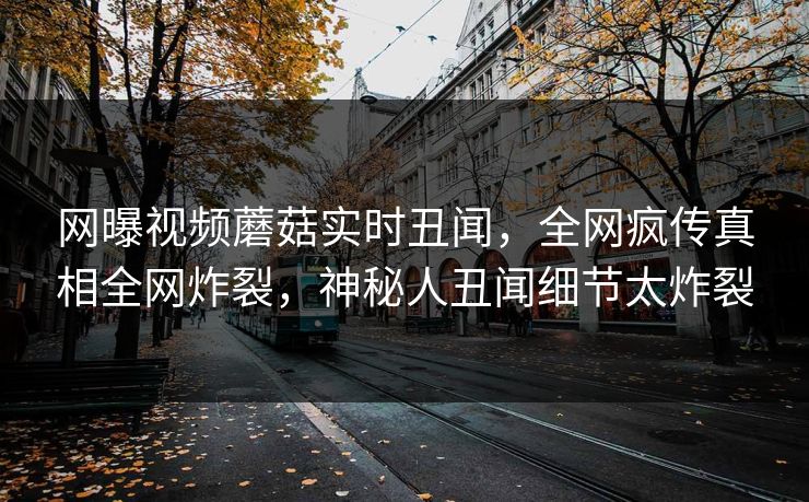 网曝视频蘑菇实时丑闻，全网疯传真相全网炸裂，神秘人丑闻细节太炸裂