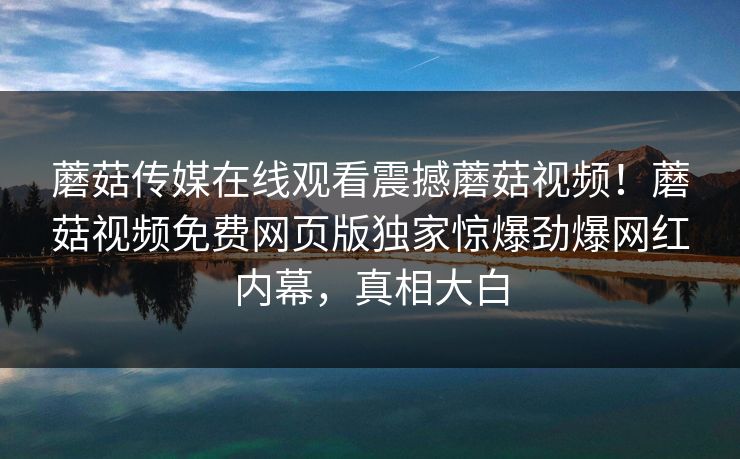 蘑菇传媒在线观看震撼蘑菇视频！蘑菇视频免费网页版独家惊爆劲爆网红内幕，真相大白