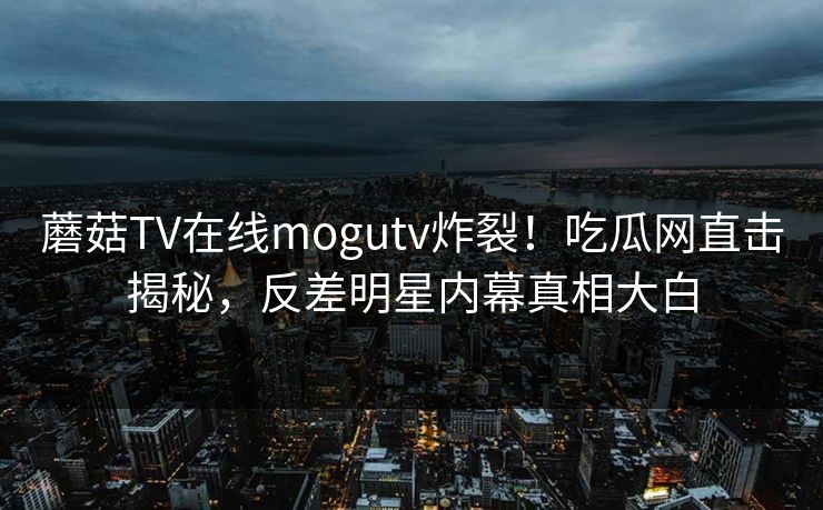蘑菇TV在线mogutv炸裂！吃瓜网直击揭秘，反差明星内幕真相大白