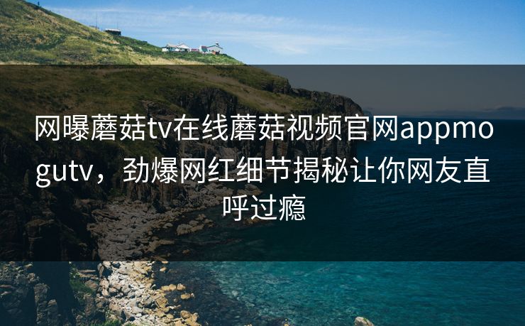 网曝蘑菇tv在线蘑菇视频官网appmogutv，劲爆网红细节揭秘让你网友直呼过瘾