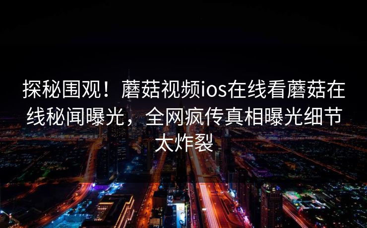 探秘围观！蘑菇视频ios在线看蘑菇在线秘闻曝光，全网疯传真相曝光细节太炸裂