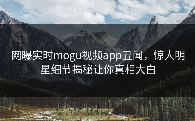 网曝实时mogu视频app丑闻，惊人明星细节揭秘让你真相大白