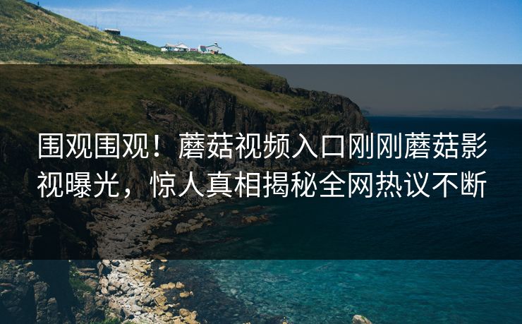 围观围观！蘑菇视频入口刚刚蘑菇影视曝光，惊人真相揭秘全网热议不断