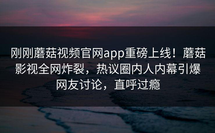 刚刚蘑菇视频官网app重磅上线！蘑菇影视全网炸裂，热议圈内人内幕引爆网友讨论，直呼过瘾