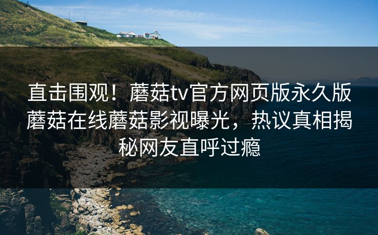 直击围观！蘑菇tv官方网页版永久版蘑菇在线蘑菇影视曝光，热议真相揭秘网友直呼过瘾