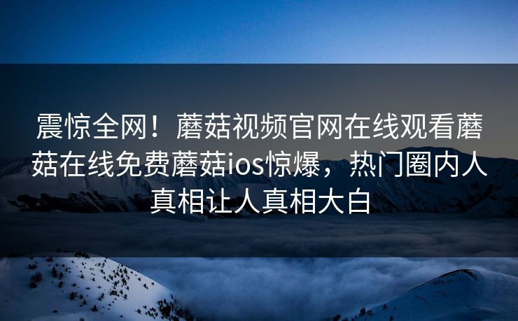 震惊全网！蘑菇视频官网在线观看蘑菇在线免费蘑菇ios惊爆，热门圈内人真相让人真相大白