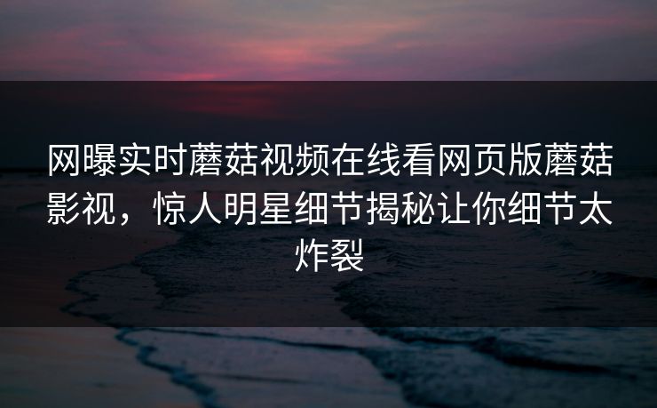 网曝实时蘑菇视频在线看网页版蘑菇影视，惊人明星细节揭秘让你细节太炸裂