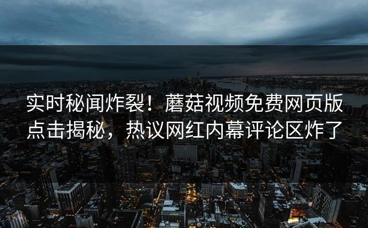 实时秘闻炸裂！蘑菇视频免费网页版点击揭秘，热议网红内幕评论区炸了