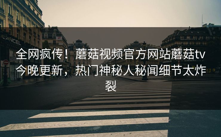 全网疯传！蘑菇视频官方网站蘑菇tv今晚更新，热门神秘人秘闻细节太炸裂