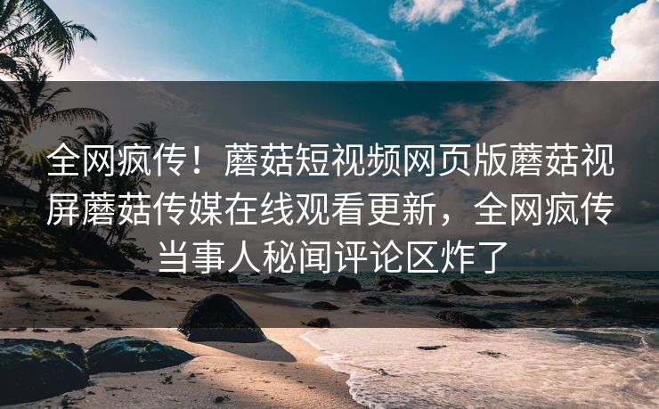 全网疯传！蘑菇短视频网页版蘑菇视屏蘑菇传媒在线观看更新，全网疯传当事人秘闻评论区炸了