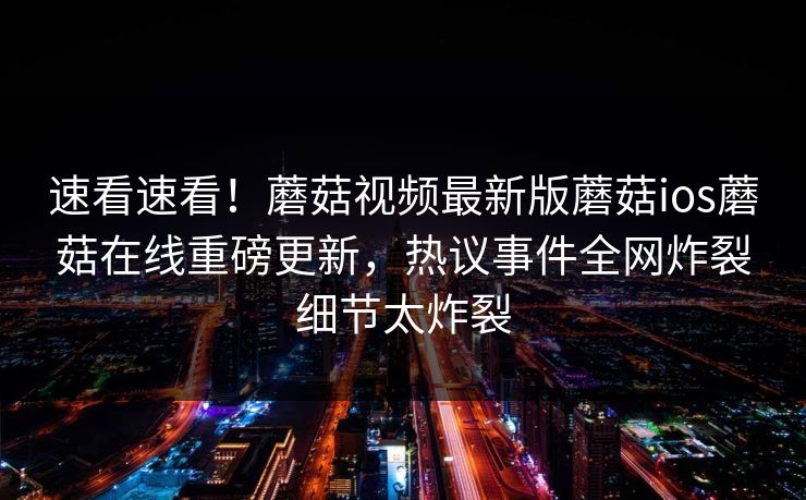 速看速看！蘑菇视频最新版蘑菇ios蘑菇在线重磅更新，热议事件全网炸裂细节太炸裂