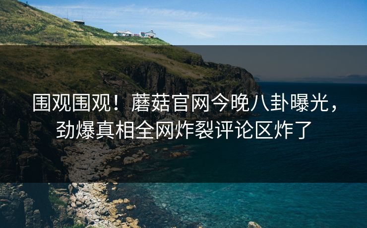 围观围观！蘑菇官网今晚八卦曝光，劲爆真相全网炸裂评论区炸了