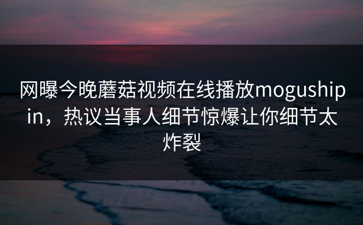 网曝今晚蘑菇视频在线播放mogushipin，热议当事人细节惊爆让你细节太炸裂