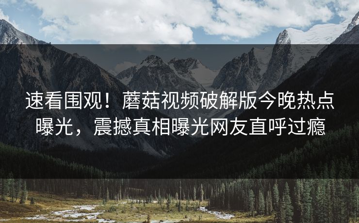 速看围观！蘑菇视频破解版今晚热点曝光，震撼真相曝光网友直呼过瘾