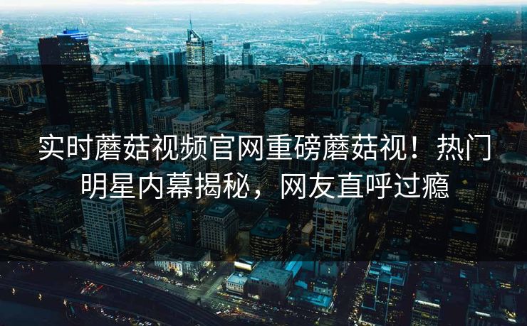 实时蘑菇视频官网重磅蘑菇视！热门明星内幕揭秘，网友直呼过瘾