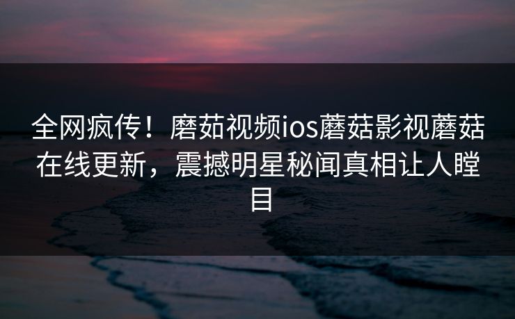 全网疯传！磨茹视频ios蘑菇影视蘑菇在线更新，震撼明星秘闻真相让人瞠目