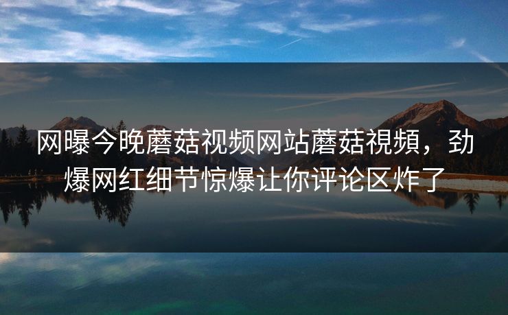 网曝今晚蘑菇视频网站蘑菇視頻，劲爆网红细节惊爆让你评论区炸了