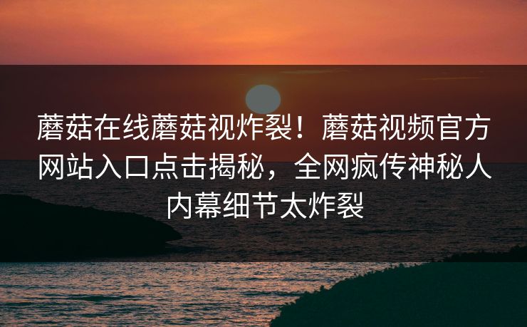 蘑菇在线蘑菇视炸裂！蘑菇视频官方网站入口点击揭秘，全网疯传神秘人内幕细节太炸裂