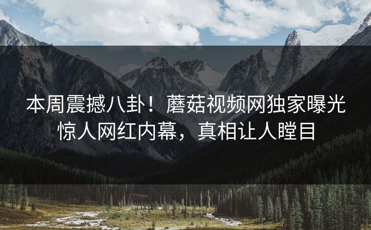 本周震撼八卦！蘑菇视频网独家曝光惊人网红内幕，真相让人瞠目