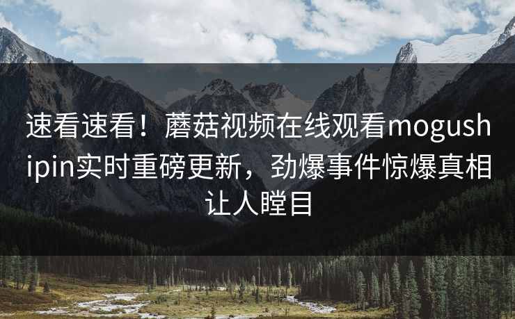 速看速看！蘑菇视频在线观看mogushipin实时重磅更新，劲爆事件惊爆真相让人瞠目