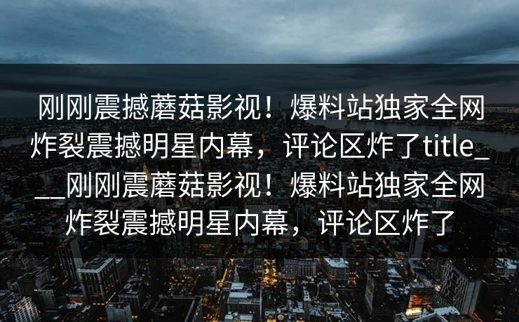 刚刚震撼蘑菇影视！爆料站独家全网炸裂震撼明星内幕，评论区炸了title___刚刚震蘑菇影视！爆料站独家全网炸裂震撼明星内幕，评论区炸了