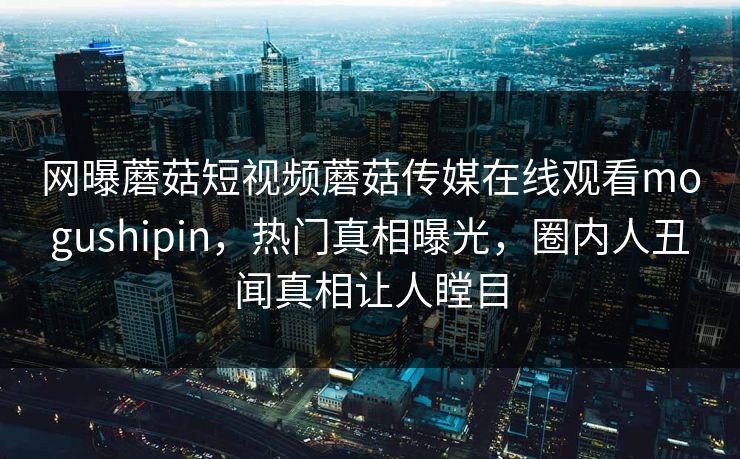 网曝蘑菇短视频蘑菇传媒在线观看mogushipin，热门真相曝光，圈内人丑闻真相让人瞠目
