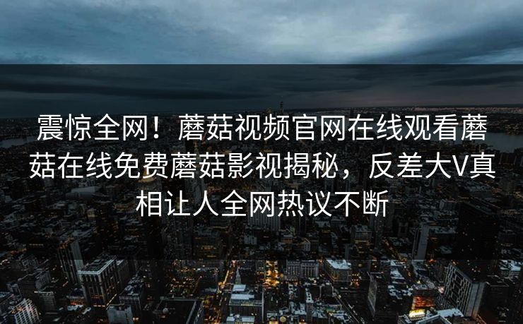 震惊全网！蘑菇视频官网在线观看蘑菇在线免费蘑菇影视揭秘，反差大V真相让人全网热议不断