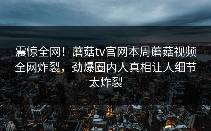 震惊全网！蘑菇tv官网本周蘑菇视频全网炸裂，劲爆圈内人真相让人细节太炸裂