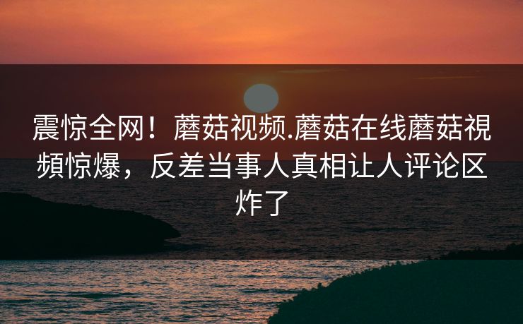 震惊全网！蘑菇视频.蘑菇在线蘑菇視頻惊爆，反差当事人真相让人评论区炸了