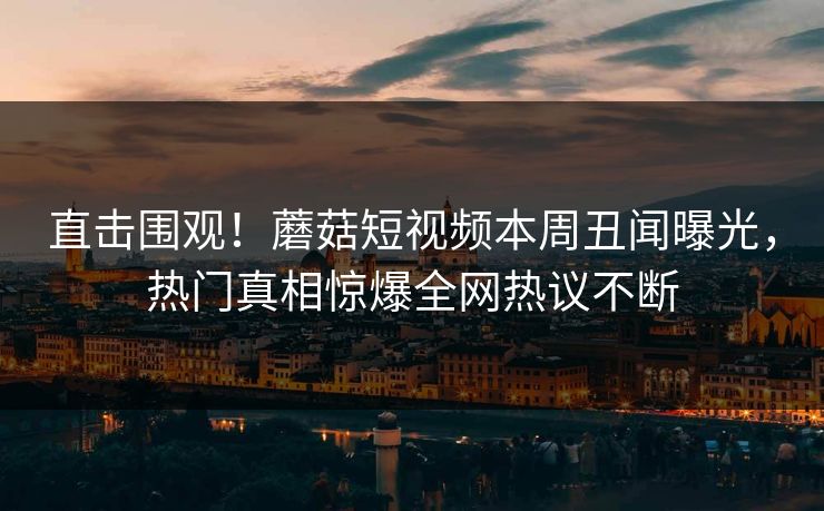 直击围观！蘑菇短视频本周丑闻曝光，热门真相惊爆全网热议不断