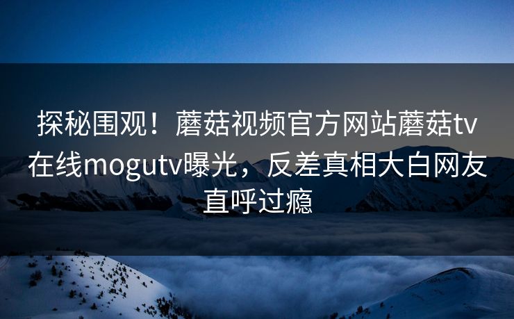 探秘围观！蘑菇视频官方网站蘑菇tv在线mogutv曝光，反差真相大白网友直呼过瘾
