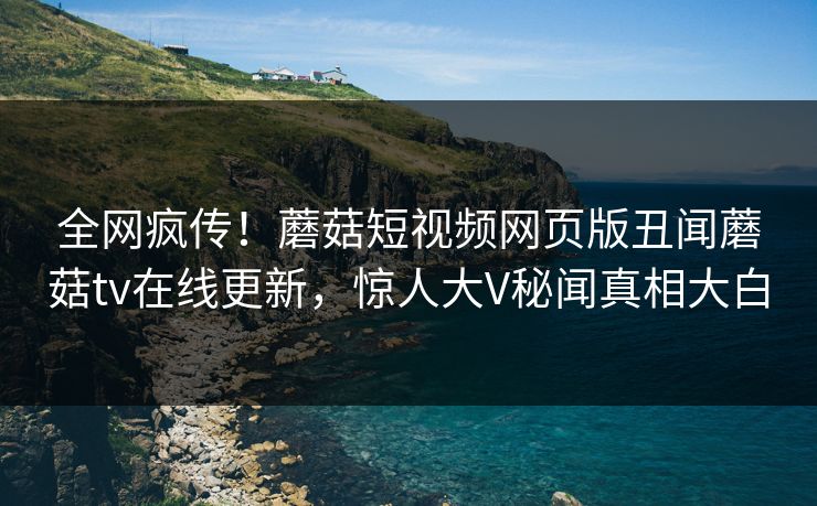 全网疯传！蘑菇短视频网页版丑闻蘑菇tv在线更新，惊人大V秘闻真相大白