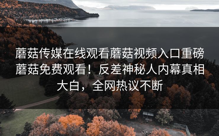 蘑菇传媒在线观看蘑菇视频入口重磅蘑菇免费观看！反差神秘人内幕真相大白，全网热议不断