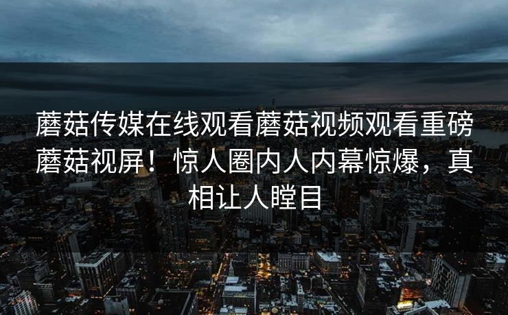 蘑菇传媒在线观看蘑菇视频观看重磅蘑菇视屏！惊人圈内人内幕惊爆，真相让人瞠目