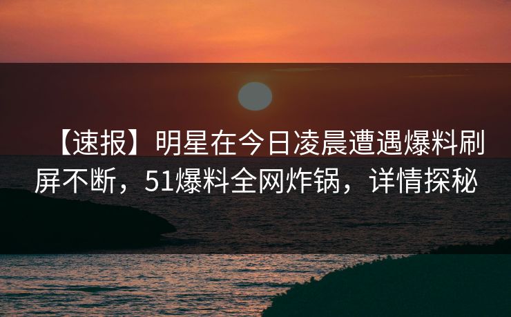 【速报】明星在今日凌晨遭遇爆料刷屏不断，51爆料全网炸锅，详情探秘