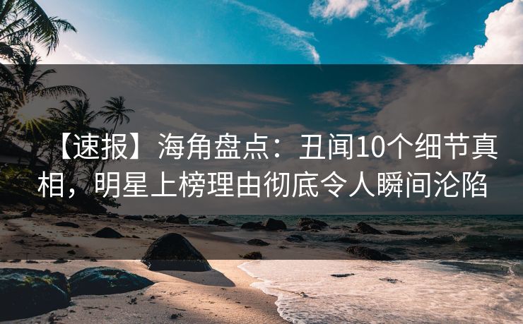 【速报】海角盘点：丑闻10个细节真相，明星上榜理由彻底令人瞬间沦陷
