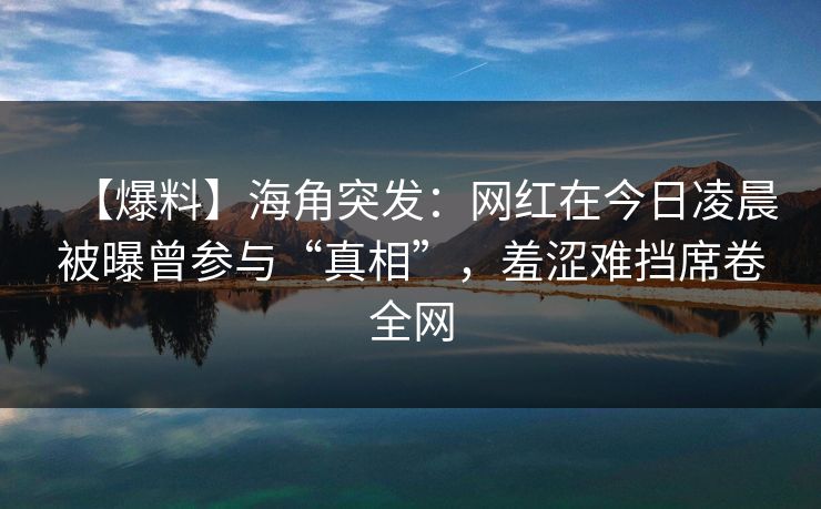 【爆料】海角突发：网红在今日凌晨被曝曾参与“真相”，羞涩难挡席卷全网