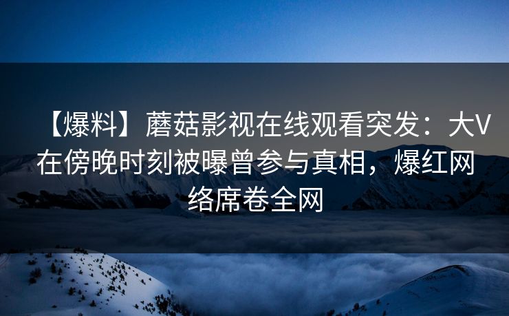【爆料】蘑菇影视在线观看突发：大V在傍晚时刻被曝曾参与真相，爆红网络席卷全网