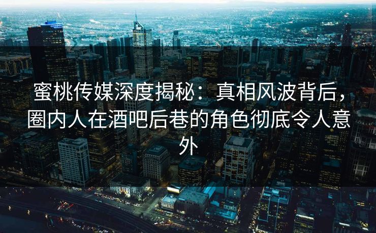 蜜桃传媒深度揭秘：真相风波背后，圈内人在酒吧后巷的角色彻底令人意外