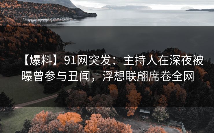 【爆料】91网突发：主持人在深夜被曝曾参与丑闻，浮想联翩席卷全网