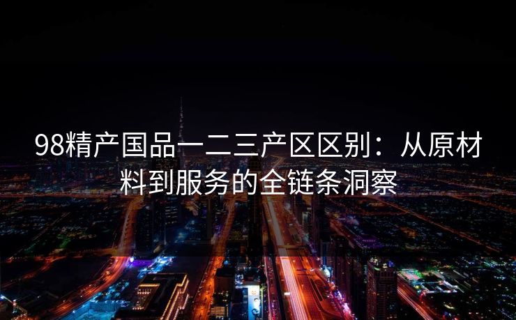 98精产国品一二三产区区别：从原材料到服务的全链条洞察