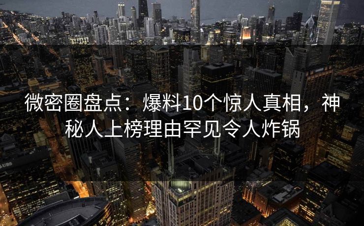 微密圈盘点：爆料10个惊人真相，神秘人上榜理由罕见令人炸锅