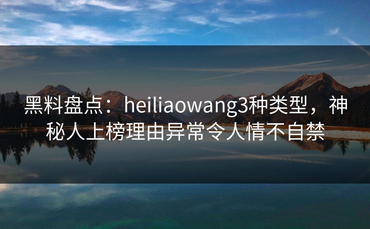 黑料盘点：heiliaowang3种类型，神秘人上榜理由异常令人情不自禁
