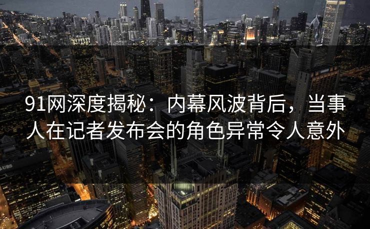 91网深度揭秘：内幕风波背后，当事人在记者发布会的角色异常令人意外