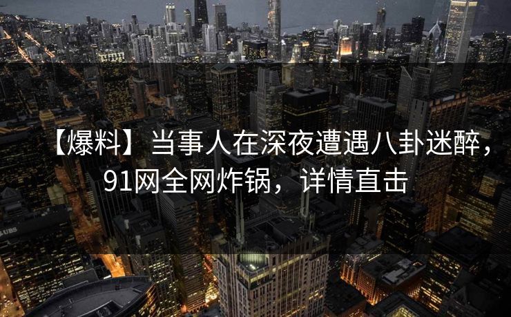 【爆料】当事人在深夜遭遇八卦迷醉，91网全网炸锅，详情直击
